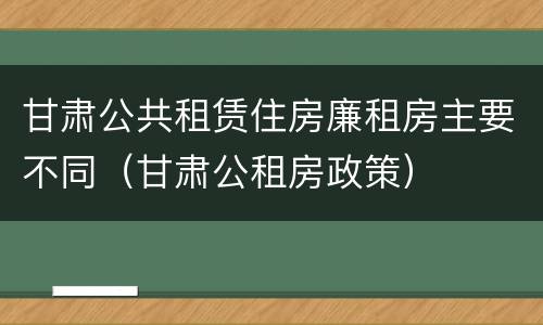 甘肃公共租赁住房廉租房主要不同（甘肃公租房政策）