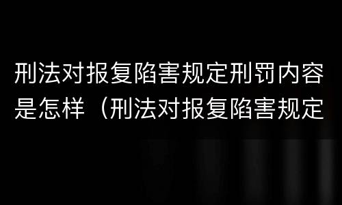 刑法对报复陷害规定刑罚内容是怎样（刑法对报复陷害规定刑罚内容是怎样的）