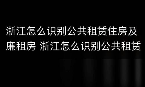 浙江怎么识别公共租赁住房及廉租房 浙江怎么识别公共租赁住房及廉租房的真假