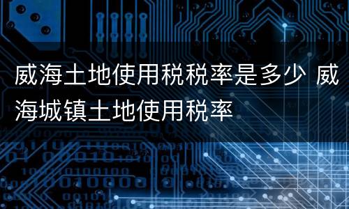 威海土地使用税税率是多少 威海城镇土地使用税率