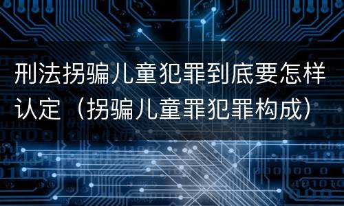 刑法拐骗儿童犯罪到底要怎样认定（拐骗儿童罪犯罪构成）