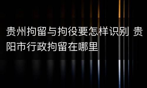 贵州拘留与拘役要怎样识别 贵阳市行政拘留在哪里