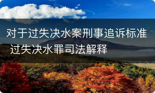 对于过失决水案刑事追诉标准 过失决水罪司法解释
