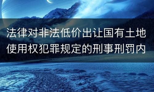 法律对非法低价出让国有土地使用权犯罪规定的刑事刑罚内容是什么样的