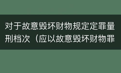 对于故意毁坏财物规定定罪量刑档次（应以故意毁坏财物罪定罪处罚）