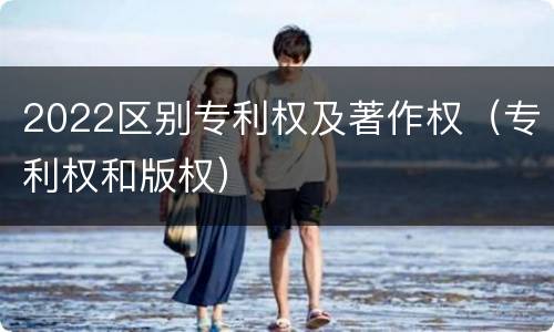 2022区别专利权及著作权（专利权和版权）