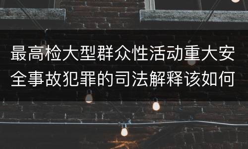最高检大型群众性活动重大安全事故犯罪的司法解释该如何规定