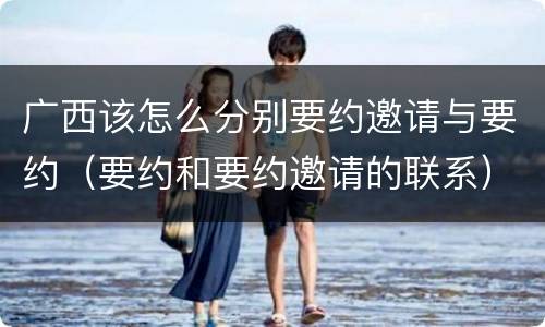 广西该怎么分别要约邀请与要约（要约和要约邀请的联系）