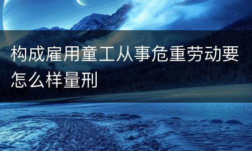 构成雇用童工从事危重劳动要怎么样量刑