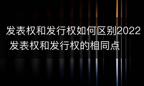 发表权和发行权如何区别2022 发表权和发行权的相同点