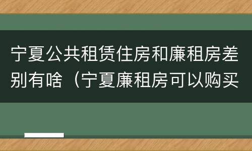 宁夏公共租赁住房和廉租房差别有啥（宁夏廉租房可以购买吗）