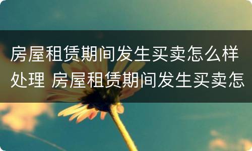 房屋租赁期间发生买卖怎么样处理 房屋租赁期间发生买卖怎么样处理合同