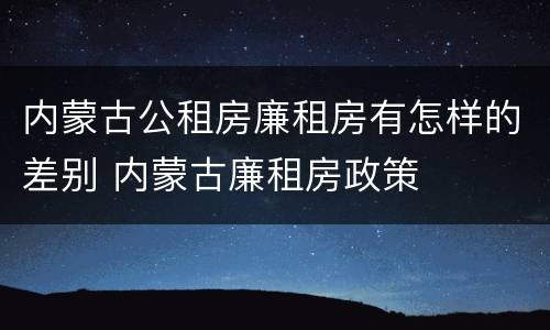 内蒙古公租房廉租房有怎样的差别 内蒙古廉租房政策