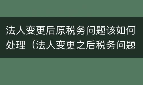 法人变更后原税务问题该如何处理（法人变更之后税务问题）