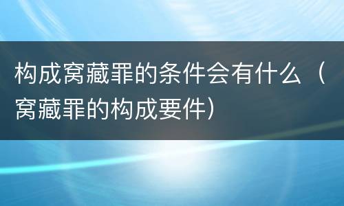构成窝藏罪的条件会有什么（窝藏罪的构成要件）