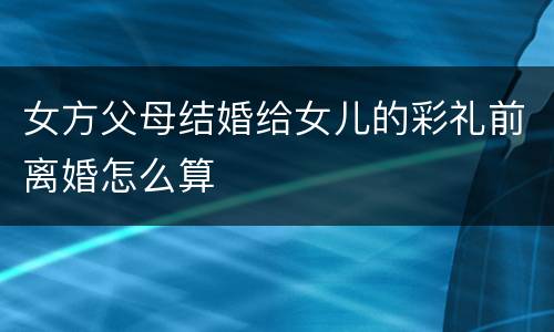 女方父母结婚给女儿的彩礼前离婚怎么算