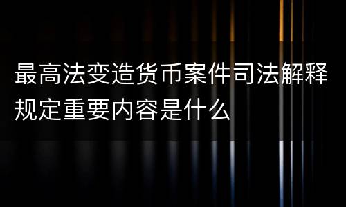 最高法变造货币案件司法解释规定重要内容是什么