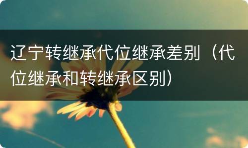 辽宁转继承代位继承差别（代位继承和转继承区别）