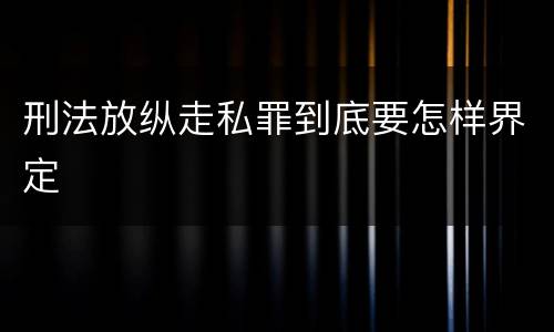 刑法放纵走私罪到底要怎样界定