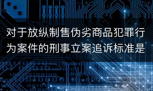 对于放纵制售伪劣商品犯罪行为案件的刑事立案追诉标准是怎么规定