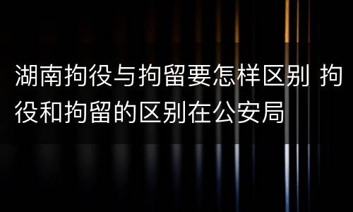 湖南拘役与拘留要怎样区别 拘役和拘留的区别在公安局