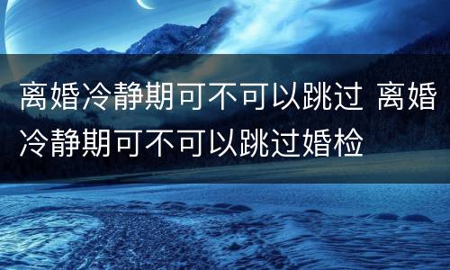 离婚冷静期可不可以跳过 离婚冷静期可不可以跳过婚检