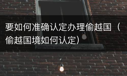 要如何准确认定办理偷越国（偷越国境如何认定）