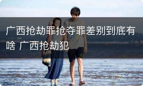 广西抢劫罪抢夺罪差别到底有啥 广西抢劫犯