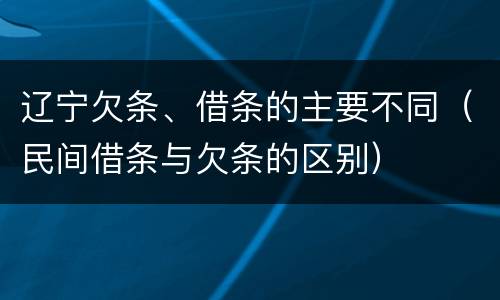 辽宁欠条、借条的主要不同（民间借条与欠条的区别）