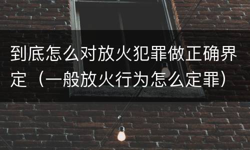 到底怎么对放火犯罪做正确界定（一般放火行为怎么定罪）