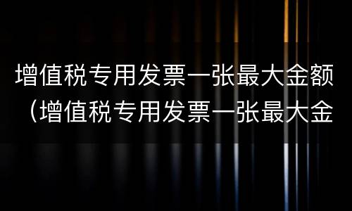 增值税专用发票一张最大金额（增值税专用发票一张最大金额怎么算）