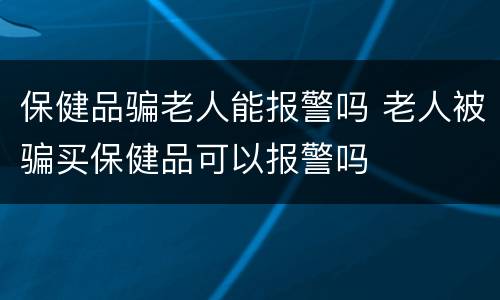 保健品骗老人能报警吗 老人被骗买保健品可以报警吗