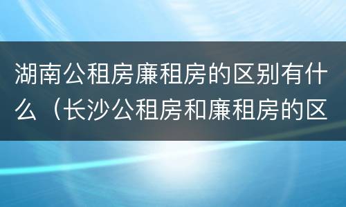 湖南公租房廉租房的区别有什么（长沙公租房和廉租房的区别）