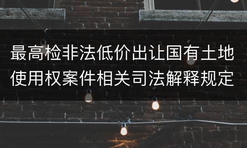 最高检非法低价出让国有土地使用权案件相关司法解释规定有什么内容