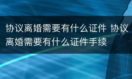 协议离婚需要有什么证件 协议离婚需要有什么证件手续