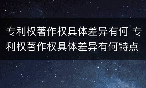 专利权著作权具体差异有何 专利权著作权具体差异有何特点