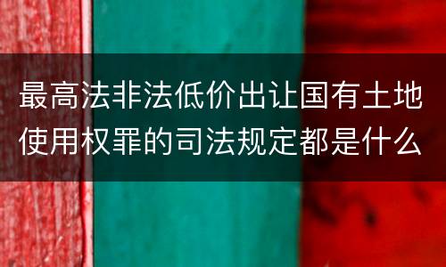 最高法非法低价出让国有土地使用权罪的司法规定都是什么