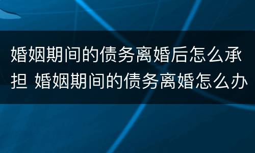 婚姻期间的债务离婚后怎么承担 婚姻期间的债务离婚怎么办