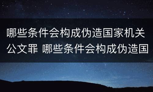 哪些条件会构成伪造国家机关公文罪 哪些条件会构成伪造国家机关公文罪