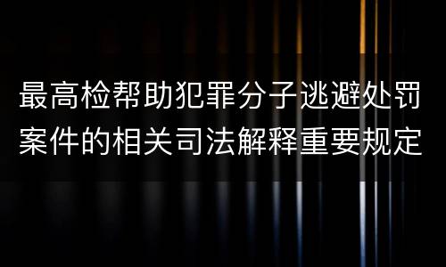 最高检帮助犯罪分子逃避处罚案件的相关司法解释重要规定包括什么