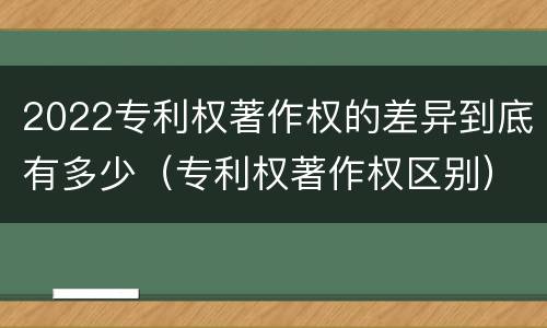 2022专利权著作权的差异到底有多少（专利权著作权区别）