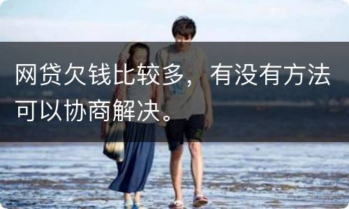 网贷欠钱比较多，有没有方法可以协商解决。