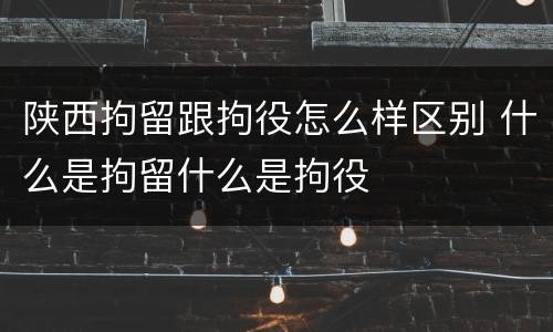 陕西拘留跟拘役怎么样区别 什么是拘留什么是拘役