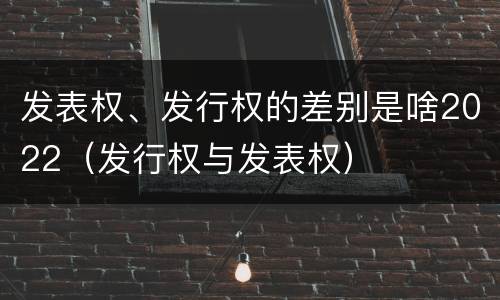 发表权、发行权的差别是啥2022（发行权与发表权）