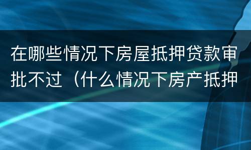 在哪些情况下房屋抵押贷款审批不过（什么情况下房产抵押）