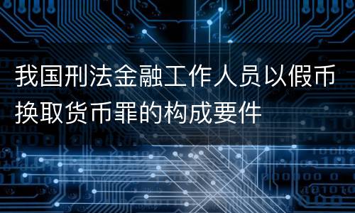 我国刑法金融工作人员以假币换取货币罪的构成要件
