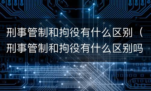 刑事管制和拘役有什么区别（刑事管制和拘役有什么区别吗）