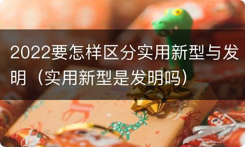2022要怎样区分实用新型与发明（实用新型是发明吗）