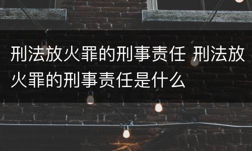 刑法放火罪的刑事责任 刑法放火罪的刑事责任是什么