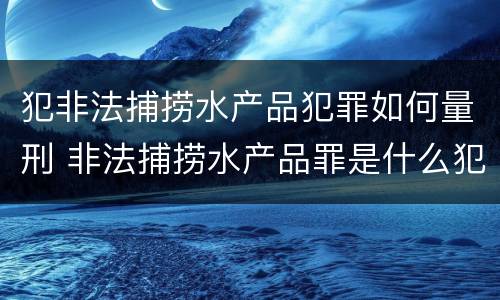 犯非法捕捞水产品犯罪如何量刑 非法捕捞水产品罪是什么犯罪类型
